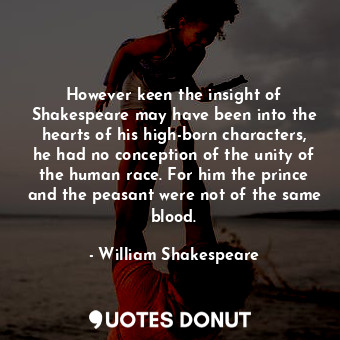 However keen the insight of Shakespeare may have been into the hearts of his high-born characters, he had no conception of the unity of the human race. For him the prince and the peasant were not of the same blood.