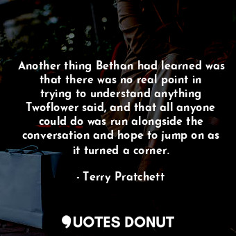 Another thing Bethan had learned was that there was no real point in trying to understand anything Twoflower said, and that all anyone could do was run alongside the conversation and hope to jump on as it turned a corner.