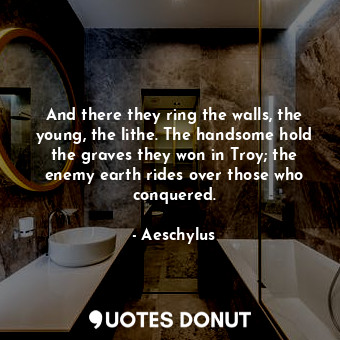 And there they ring the walls, the young, the lithe. The handsome hold the graves they won in Troy; the enemy earth rides over those who conquered.
