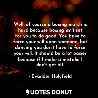 Well, of course a boxing match is hard because boxing isn&#39;t set for you to do good. You have to force your will upon someone, but dancing you don&#39;t have to force your will. It should be a lot easier because if I make a mistake I don&#39;t get hit.