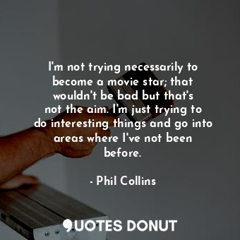 I&#39;m not trying necessarily to become a movie star; that wouldn&#39;t be bad but that&#39;s not the aim. I&#39;m just trying to do interesting things and go into areas where I&#39;ve not been before.