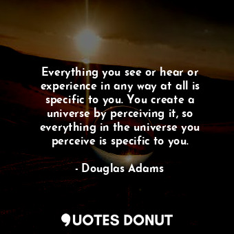 Everything you see or hear or experience in any way at all is specific to you. You create a universe by perceiving it, so everything in the universe you perceive is specific to you.