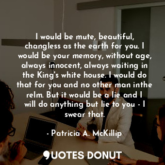 I would be mute, beautiful, changless as the earth for you. I would be your memory, without age, always innocent, always waiting in the King's white house. I would do that for you and no other man inthe relm. But it would be a lie and I will do anything but lie to you - I swear that.