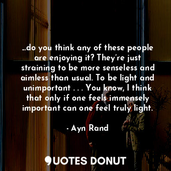 ...do you think any of these people are enjoying it? They’re just straining to be more senseless and aimless than usual. To be light and unimportant . . . You know, I think that only if one feels immensely important can one feel truly light.