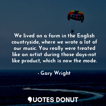 We lived on a farm in the English countryside, where we wrote a lot of our music. You really were treated like an artist during those days-not like product, which is now the mode.