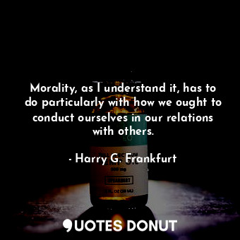 Morality, as I understand it, has to do particularly with how we ought to conduct ourselves in our relations with others.