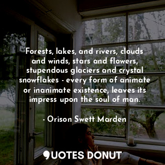 Forests, lakes, and rivers, clouds and winds, stars and flowers, stupendous glaciers and crystal snowflakes - every form of animate or inanimate existence, leaves its impress upon the soul of man.