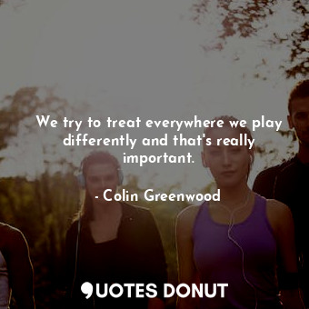  We try to treat everywhere we play differently and that&#39;s really important.... - Colin Greenwood - Quotes Donut