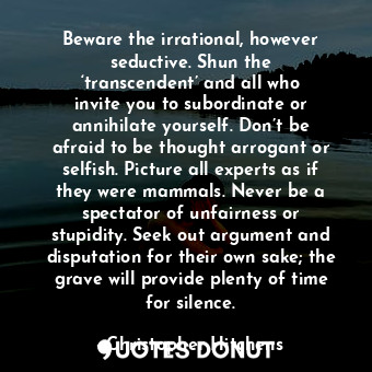 Beware the irrational, however seductive. Shun the ‘transcendent’ and all who invite you to subordinate or annihilate yourself. Don’t be afraid to be thought arrogant or selfish. Picture all experts as if they were mammals. Never be a spectator of unfairness or stupidity. Seek out argument and disputation for their own sake; the grave will provide plenty of time for silence.