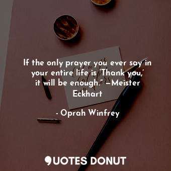 If the only prayer you ever say in your entire life is ‘Thank you,’ it will be enough.” —Meister Eckhart