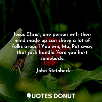 Jesus Christ, one person with their mind made up can shove a lot of folks aroun'! You win, Ma. Put away that jack handle 'fore you hurt somebody.