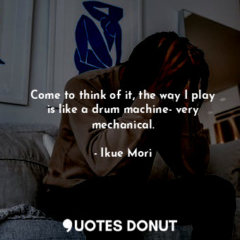 Come to think of it, the way I play is like a drum machine- very mechanical.