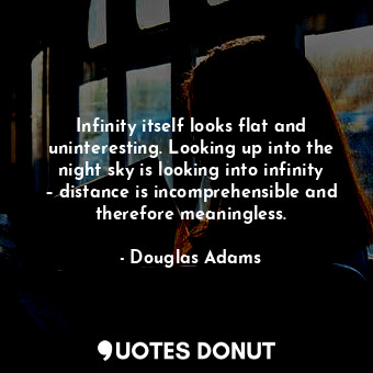 Infinity itself looks flat and uninteresting. Looking up into the night sky is looking into infinity – distance is incomprehensible and therefore meaningless.