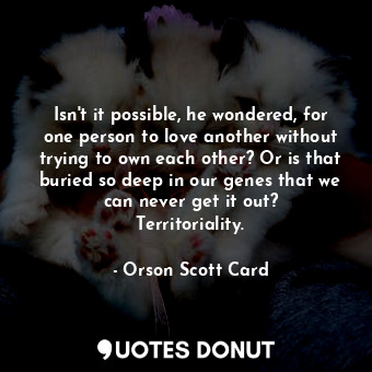 Isn't it possible, he wondered, for one person to love another without trying to own each other? Or is that buried so deep in our genes that we can never get it out? Territoriality.