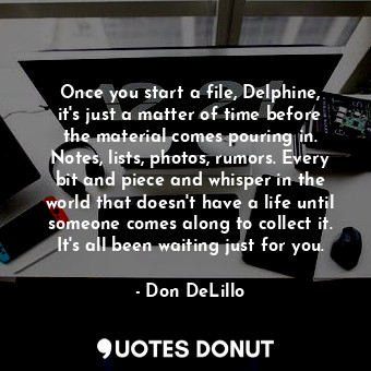 Once you start a file, Delphine, it's just a matter of time before the material comes pouring in. Notes, lists, photos, rumors. Every bit and piece and whisper in the world that doesn't have a life until someone comes along to collect it. It's all been waiting just for you.