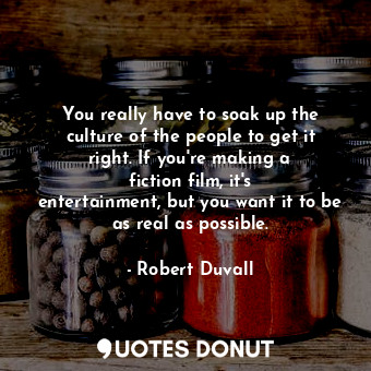 You really have to soak up the culture of the people to get it right. If you&#39;re making a fiction film, it&#39;s entertainment, but you want it to be as real as possible.