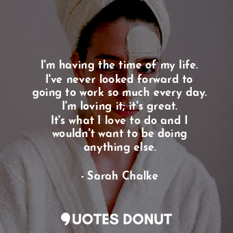  I&#39;m having the time of my life. I&#39;ve never looked forward to going to wo... - Sarah Chalke - Quotes Donut
