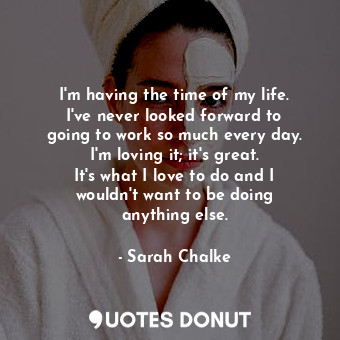 I&#39;m having the time of my life. I&#39;ve never looked forward to going to work so much every day. I&#39;m loving it; it&#39;s great. It&#39;s what I love to do and I wouldn&#39;t want to be doing anything else.