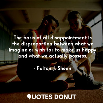 The basis of all disappointment is the disproportion between what we imagine or wish for to make us happy and what we actually possess.