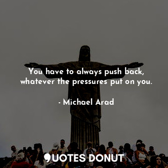 You have to always push back, whatever the pressures put on you.... - Michael Arad - Quotes Donut