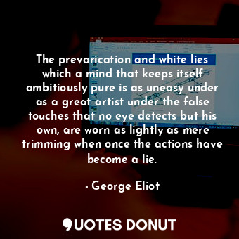 The prevarication and white lies which a mind that keeps itself ambitiously pure is as uneasy under as a great artist under the false touches that no eye detects but his own, are worn as lightly as mere trimming when once the actions have become a lie.