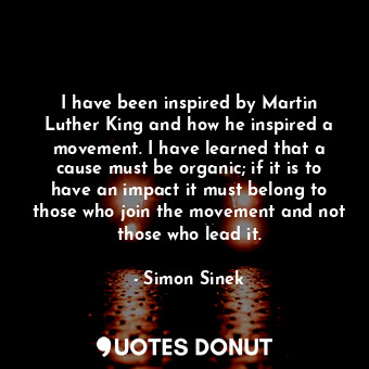 I have been inspired by Martin Luther King and how he inspired a movement. I have learned that a cause must be organic; if it is to have an impact it must belong to those who join the movement and not those who lead it.