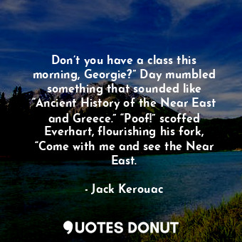 Don’t you have a class this morning, Georgie?” Day mumbled something that sounded like “Ancient History of the Near East and Greece.” “Poof!” scoffed Everhart, flourishing his fork, “Come with me and see the Near East.