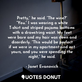 Pretty,” he said. “The wine?” “You.” I was wearing a white T-shirt and striped pajama bottoms with a drawstring waist. My feet were bare and my hair was down and disorderly. “This would be perfect if we were in my apartment and not yours, and you were spending the night,” he said.