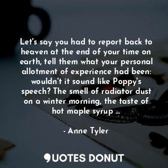 Let's say you had to report back to heaven at the end of your time on earth, tell them what your personal allotment of experience had been: wouldn't it sound like Poppy's speech? The smell of radiator dust on a winter morning, the taste of hot maple syrup ...