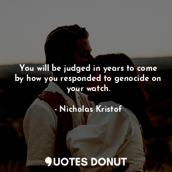 You will be judged in years to come by how you responded to genocide on your watch.