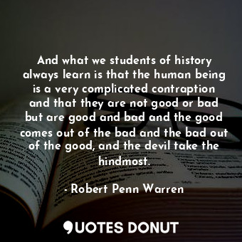 And what we students of history always learn is that the human being is a very complicated contraption and that they are not good or bad but are good and bad and the good comes out of the bad and the bad out of the good, and the devil take the hindmost.