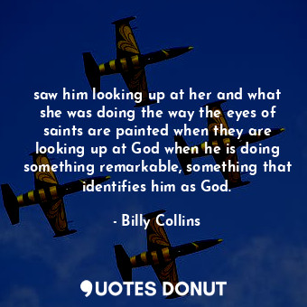 saw him looking up at her and what she was doing the way the eyes of saints are painted when they are looking up at God when he is doing something remarkable, something that identifies him as God.