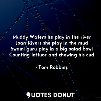 Muddy Waters he play in the river Joan Rivers she play in the mud Swami guru play in a big salad bowl Counting lettuce and chewing his cud