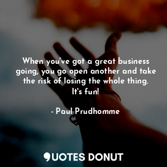 When you&#39;ve got a great business going, you go open another and take the risk of losing the whole thing. It&#39;s fun!