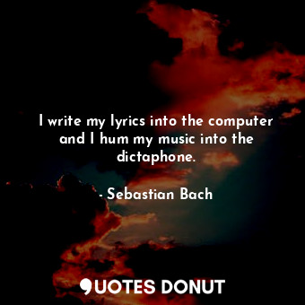 I write my lyrics into the computer and I hum my music into the dictaphone.
