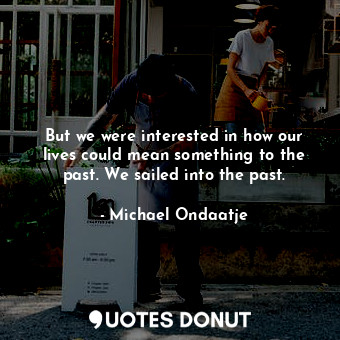  But we were interested in how our lives could mean something to the past. We sai... - Michael Ondaatje - Quotes Donut