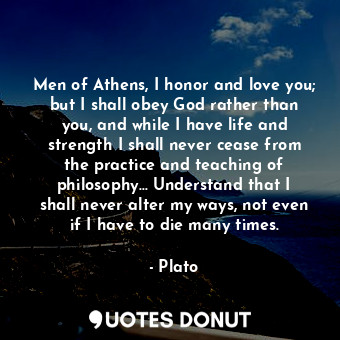 Men of Athens, I honor and love you; but I shall obey God rather than you, and while I have life and strength I shall never cease from the practice and teaching of philosophy... Understand that I shall never alter my ways, not even if I have to die many times.