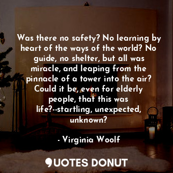 Was there no safety? No learning by heart of the ways of the world? No guide, no shelter, but all was miracle, and leaping from the pinnacle of a tower into the air? Could it be, even for elderly people, that this was life?--startling, unexpected, unknown?