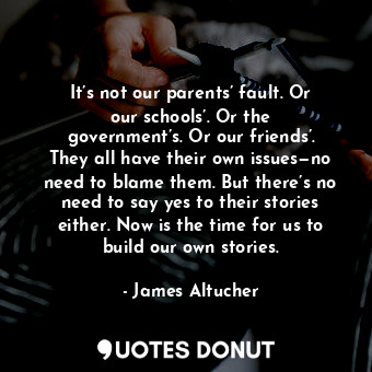 It’s not our parents’ fault. Or our schools’. Or the government’s. Or our friends’. They all have their own issues—no need to blame them. But there’s no need to say yes to their stories either. Now is the time for us to build our own stories.