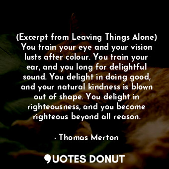 (Excerpt from Leaving Things Alone) You train your eye and your vision lusts after colour. You train your ear, and you long for delightful sound. You delight in doing good, and your natural kindness is blown out of shape. You delight in righteousness, and you become righteous beyond all reason.