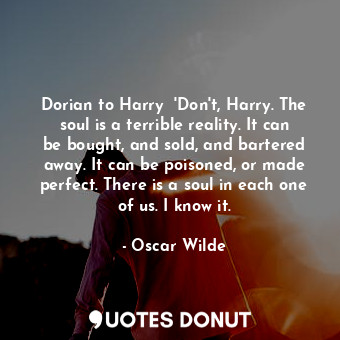 Dorian to Harry  'Don't, Harry. The soul is a terrible reality. It can be bought, and sold, and bartered away. It can be poisoned, or made perfect. There is a soul in each one of us. I know it.