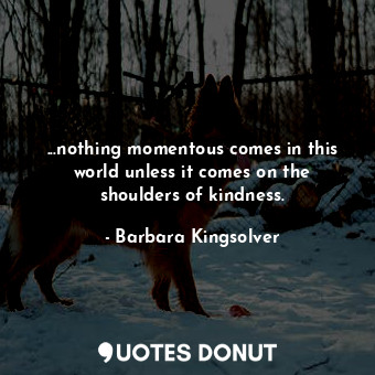 ...nothing momentous comes in this world unless it comes on the shoulders of kindness.