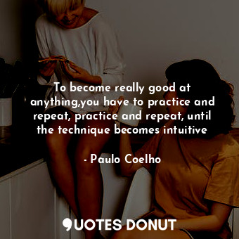 To become really good at anything,you have to practice and repeat, practice and repeat, until the technique becomes intuitive