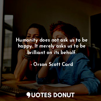 Humanity does not ask us to be happy. It merely asks us to be brilliant on its behalf.