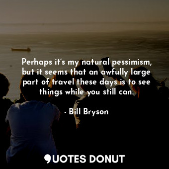 Perhaps it’s my natural pessimism, but it seems that an awfully large part of travel these days is to see things while you still can.