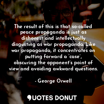 The result of this is that so-called peace propaganda is just as dishonest and intellectually disgusting as war propaganda. Like war propaganda, it concentrates on putting forward a ‘case’, obscuring the opponent’s point of view and avoiding awkward questions.