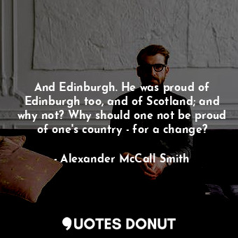 And Edinburgh. He was proud of Edinburgh too, and of Scotland; and why not? Why should one not be proud of one's country - for a change?