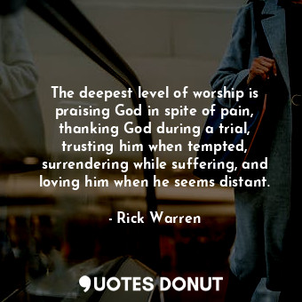 The deepest level of worship is praising God in spite of pain, thanking God during a trial, trusting him when tempted, surrendering while suffering, and loving him when he seems distant.