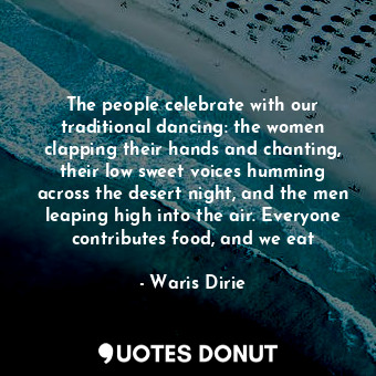 The people celebrate with our traditional dancing: the women clapping their hands and chanting, their low sweet voices humming across the desert night, and the men leaping high into the air. Everyone contributes food, and we eat