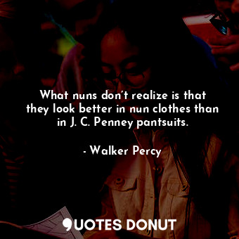 What nuns don’t realize is that they look better in nun clothes than in J. C. Penney pantsuits.